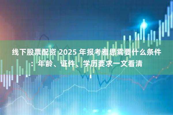 线下股票配资 2025 年报考雅思需要什么条件：年龄、证件、学历要求一文看清
