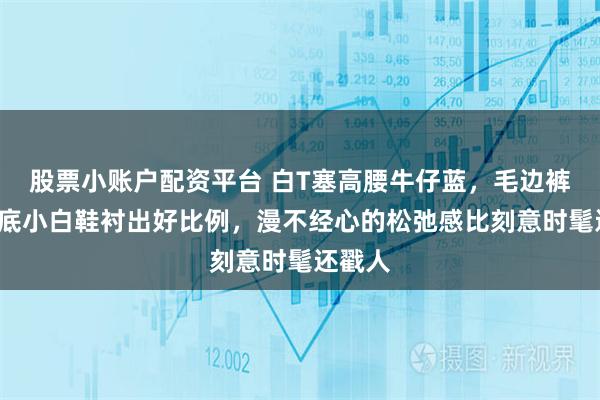 股票小账户配资平台 白T塞高腰牛仔蓝，毛边裤脚+厚底小白鞋衬出好比例，漫不经心的松弛感比刻意时髦还戳人