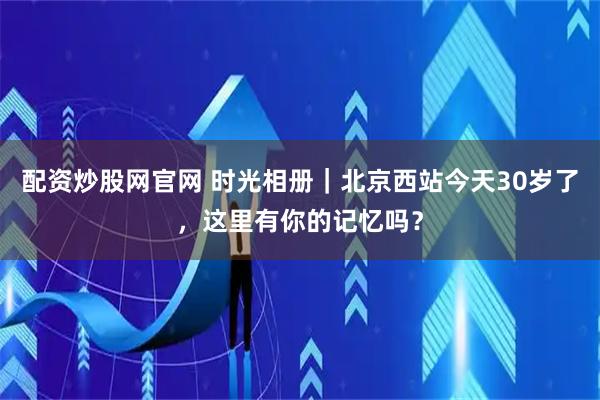 配资炒股网官网 时光相册｜北京西站今天30岁了，这里有你的记忆吗？