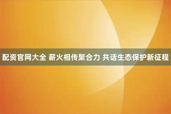 配资官网大全 薪火相传聚合力 共话生态保护新征程