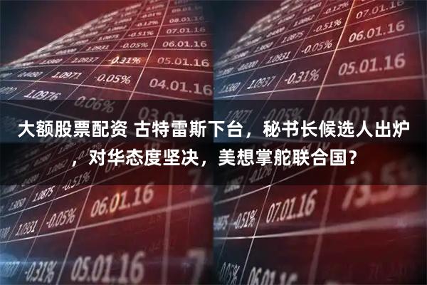 大额股票配资 古特雷斯下台，秘书长候选人出炉，对华态度坚决，美想掌舵联合国？