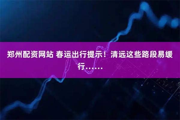 郑州配资网站 春运出行提示！清远这些路段易缓行……