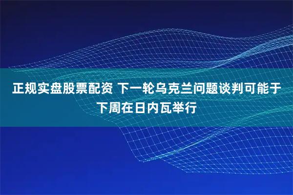 正规实盘股票配资 下一轮乌克兰问题谈判可能于下周在日内瓦举行
