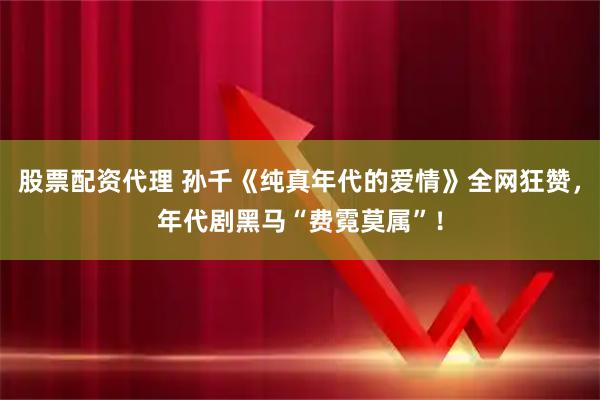 股票配资代理 孙千《纯真年代的爱情》全网狂赞，年代剧黑马“费霓莫属”！