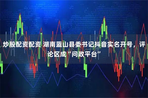 炒股配资配资 湖南蓝山县委书记抖音实名开号，评论区成“问政平台”