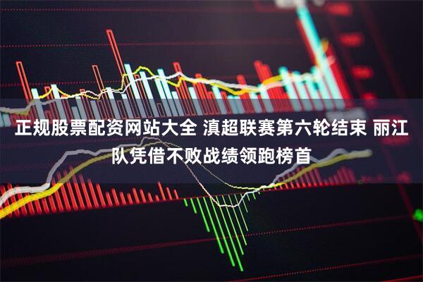 正规股票配资网站大全 滇超联赛第六轮结束 丽江队凭借不败战绩领跑榜首