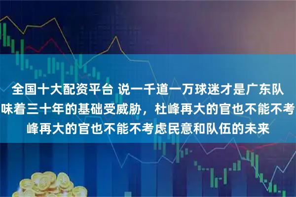 全国十大配资平台 说一千道一万球迷才是广东队的根基，球迷流失意味着三十年的基础受威胁，杜峰再大的官也不能不考虑民意和队伍的未来