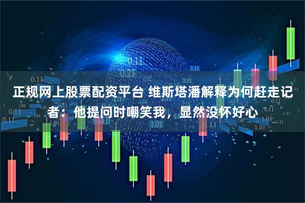 正规网上股票配资平台 维斯塔潘解释为何赶走记者：他提问时嘲笑我，显然没怀好心