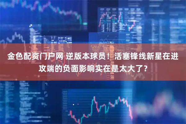金色配资门户网 逆版本球员！活塞锋线新星在进攻端的负面影响实在是太大了？