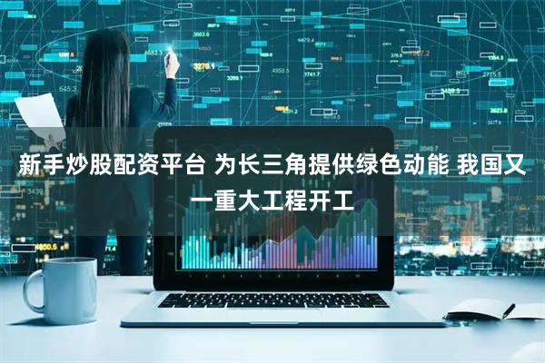 新手炒股配资平台 为长三角提供绿色动能 我国又一重大工程开工