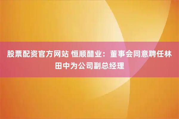 股票配资官方网站 恒顺醋业：董事会同意聘任林田中为公司副总经理